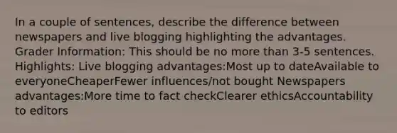 In a couple of sentences, describe the difference between newspapers and live blogging highlighting the advantages. Grader Information: This should be no more than 3-5 sentences. Highlights: Live blogging advantages:Most up to dateAvailable to everyoneCheaperFewer influences/not bought Newspapers advantages:More time to fact checkClearer ethicsAccountability to editors