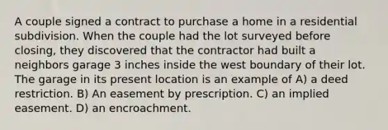 A couple signed a contract to purchase a home in a residential subdivision. When the couple had the lot surveyed before closing, they discovered that the contractor had built a neighbors garage 3 inches inside the west boundary of their lot. The garage in its present location is an example of A) a deed restriction. B) An easement by prescription. C) an implied easement. D) an encroachment.