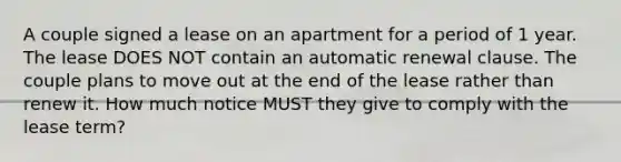 A couple signed a lease on an apartment for a period of 1 year. The lease DOES NOT contain an automatic renewal clause. The couple plans to move out at the end of the lease rather than renew it. How much notice MUST they give to comply with the lease term?