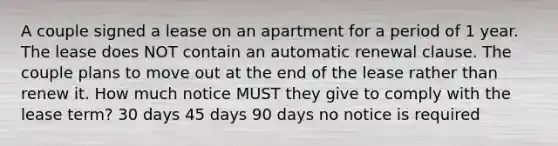 A couple signed a lease on an apartment for a period of 1 year. The lease does NOT contain an automatic renewal clause. The couple plans to move out at the end of the lease rather than renew it. How much notice MUST they give to comply with the lease term? 30 days 45 days 90 days no notice is required