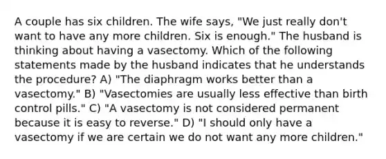 A couple has six children. The wife says, "We just really don't want to have any more children. Six is enough." The husband is thinking about having a vasectomy. Which of the following statements made by the husband indicates that he understands the procedure? A) "The diaphragm works better than a vasectomy." B) "Vasectomies are usually less effective than birth control pills." C) "A vasectomy is not considered permanent because it is easy to reverse." D) "I should only have a vasectomy if we are certain we do not want any more children."