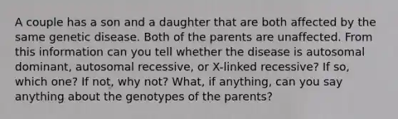 A couple has a son and a daughter that are both affected by the same genetic disease. Both of the parents are unaffected. From this information can you tell whether the disease is autosomal dominant, autosomal recessive, or X-linked recessive? If so, which one? If not, why not? What, if anything, can you say anything about the genotypes of the parents?