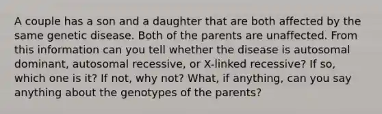 A couple has a son and a daughter that are both affected by the same genetic disease. Both of the parents are unaffected. From this information can you tell whether the disease is autosomal dominant, autosomal recessive, or X-linked recessive? If so, which one is it? If not, why not? What, if anything, can you say anything about the genotypes of the parents?