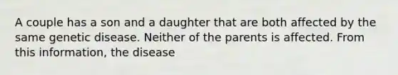 A couple has a son and a daughter that are both affected by the same genetic disease. Neither of the parents is affected. From this information, the disease