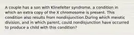 A couple has a son with Klinefelter syndrome, a condition in which an extra copy of the X chromosome is present. This condition also results from nondisjunction.During which meiotic division, and in which parent, could nondisjunction have occurred to produce a child with this condition?