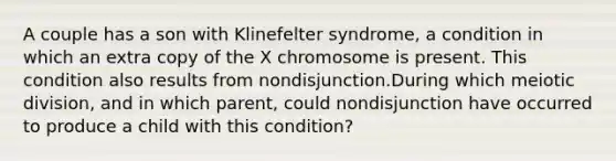 A couple has a son with Klinefelter syndrome, a condition in which an extra copy of the X chromosome is present. This condition also results from nondisjunction.During which meiotic division, and in which parent, could nondisjunction have occurred to produce a child with this condition?