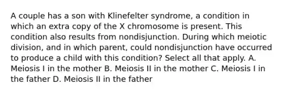 A couple has a son with Klinefelter syndrome, a condition in which an extra copy of the X chromosome is present. This condition also results from nondisjunction. During which meiotic division, and in which parent, could nondisjunction have occurred to produce a child with this condition? Select all that apply. A. Meiosis I in the mother B. Meiosis II in the mother C. Meiosis I in the father D. Meiosis II in the father