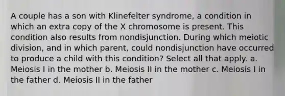 A couple has a son with Klinefelter syndrome, a condition in which an extra copy of the X chromosome is present. This condition also results from nondisjunction. During which meiotic division, and in which parent, could nondisjunction have occurred to produce a child with this condition? Select all that apply. a. Meiosis I in the mother b. Meiosis II in the mother c. Meiosis I in the father d. Meiosis II in the father