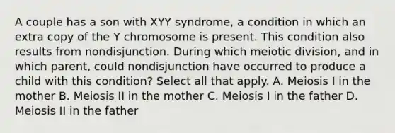 A couple has a son with XYY syndrome, a condition in which an extra copy of the Y chromosome is present. This condition also results from nondisjunction. During which meiotic division, and in which parent, could nondisjunction have occurred to produce a child with this condition? Select all that apply. A. Meiosis I in the mother B. Meiosis II in the mother C. Meiosis I in the father D. Meiosis II in the father