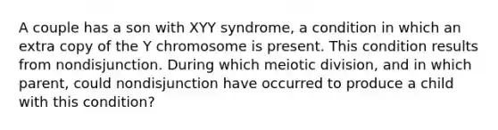 A couple has a son with XYY syndrome, a condition in which an extra copy of the Y chromosome is present. This condition results from nondisjunction. During which meiotic division, and in which parent, could nondisjunction have occurred to produce a child with this condition?