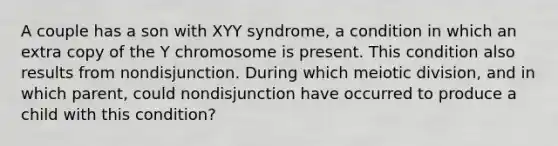 A couple has a son with XYY syndrome, a condition in which an extra copy of the Y chromosome is present. This condition also results from nondisjunction. During which meiotic division, and in which parent, could nondisjunction have occurred to produce a child with this condition?