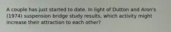 A couple has just started to date. In light of Dutton and Aron's (1974) suspension bridge study results, which activity might increase their attraction to each other?