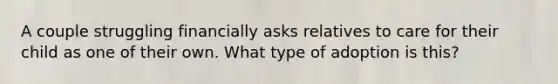 A couple struggling financially asks relatives to care for their child as one of their own. What type of adoption is this?