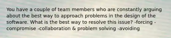 You have a couple of team members who are constantly arguing about the best way to approach problems in the design of the software. What is the best way to resolve this issue? -forcing -compromise -collaboration & problem solving -avoiding