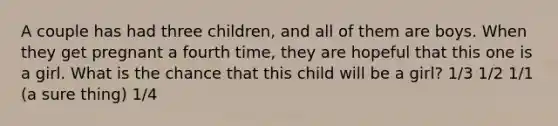 A couple has had three children, and all of them are boys. When they get pregnant a fourth time, they are hopeful that this one is a girl. What is the chance that this child will be a girl? 1/3 1/2 1/1 (a sure thing) 1/4