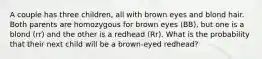 A couple has three children, all with brown eyes and blond hair. Both parents are homozygous for brown eyes (BB), but one is a blond (rr) and the other is a redhead (Rr). What is the probability that their next child will be a brown-eyed redhead?