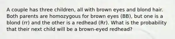 A couple has three children, all with brown eyes and blond hair. Both parents are homozygous for brown eyes (BB), but one is a blond (rr) and the other is a redhead (Rr). What is the probability that their next child will be a brown-eyed redhead?