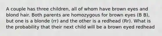 A couple has three children, all of whom have brown eyes and blond hair. Both parents are homozygous for brown eyes (B B), but one is a blonde (rr) and the other is a redhead (Rr). What is the probability that their next child will be a brown eyed redhead