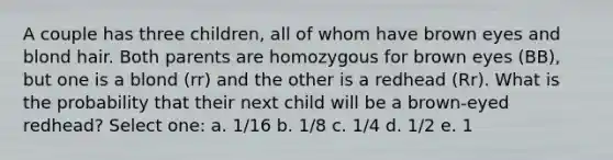 A couple has three children, all of whom have brown eyes and blond hair. Both parents are homozygous for brown eyes (BB), but one is a blond (rr) and the other is a redhead (Rr). What is the probability that their next child will be a brown-eyed redhead? Select one: a. 1/16 b. 1/8 c. 1/4 d. 1/2 e. 1