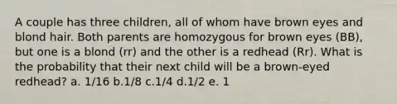 A couple has three children, all of whom have brown eyes and blond hair. Both parents are homozygous for brown eyes (BB), but one is a blond (rr) and the other is a redhead (Rr). What is the probability that their next child will be a brown-eyed redhead? a. 1/16 b.1/8 c.1/4 d.1/2 e. 1