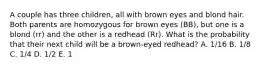 A couple has three children, all with brown eyes and blond hair. Both parents are homozygous for brown eyes (BB), but one is a blond (rr) and the other is a redhead (Rr). What is the probability that their next child will be a brown-eyed redhead? A. 1/16 B. 1/8 C. 1/4 D. 1/2 E. 1