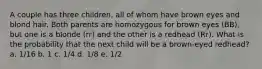 A couple has three children, all of whom have brown eyes and blond hair. Both parents are homozygous for brown eyes (BB), but one is a blonde (rr) and the other is a redhead (Rr). What is the probability that the next child will be a brown-eyed redhead? a. 1/16 b. 1 c. 1/4 d. 1/8 e. 1/2