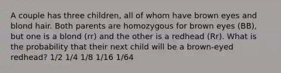 A couple has three children, all of whom have brown eyes and blond hair. Both parents are homozygous for brown eyes (BB), but one is a blond (rr) and the other is a redhead (Rr). What is the probability that their next child will be a brown-eyed redhead? 1/2 1/4 1/8 1/16 1/64