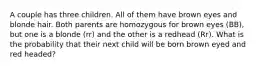 A couple has three children. All of them have brown eyes and blonde hair. Both parents are homozygous for brown eyes (BB), but one is a blonde (rr) and the other is a redhead (Rr). What is the probability that their next child will be born brown eyed and red headed?