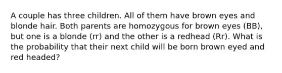 A couple has three children. All of them have brown eyes and blonde hair. Both parents are homozygous for brown eyes (BB), but one is a blonde (rr) and the other is a redhead (Rr). What is the probability that their next child will be born brown eyed and red headed?