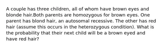 A couple has three children, all of whom have brown eyes and blonde hair.Both parents are homozygous for brown eyes. One parent has blond hair, an autosomal recessive. The other has red hair (assume this occurs in the heterozygous condition). What is the probability that their next child will be a brown eyed and have red hair?