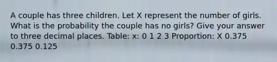 A couple has three children. Let X represent the number of girls. What is the probability the couple has no girls? Give your answer to three decimal places. Table: x: 0 1 2 3 Proportion: X 0.375 0.375 0.125