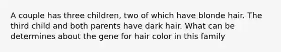 A couple has three children, two of which have blonde hair. The third child and both parents have dark hair. What can be determines about the gene for hair color in this family