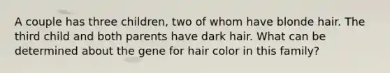 A couple has three children, two of whom have blonde hair. The third child and both parents have dark hair. What can be determined about the gene for hair color in this family?