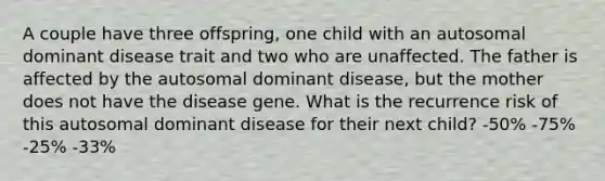 A couple have three offspring, one child with an autosomal dominant disease trait and two who are unaffected. The father is affected by the autosomal dominant disease, but the mother does not have the disease gene. What is the recurrence risk of this autosomal dominant disease for their next child? -50% -75% -25% -33%