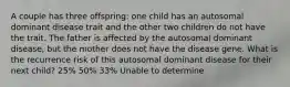 A couple has three offspring: one child has an autosomal dominant disease trait and the other two children do not have the trait. The father is affected by the autosomal dominant disease, but the mother does not have the disease gene. What is the recurrence risk of this autosomal dominant disease for their next child? 25% 50% 33% Unable to determine