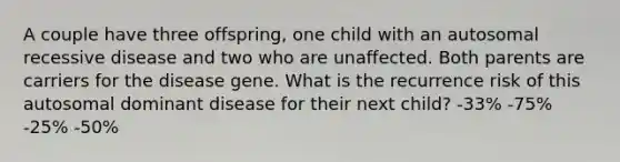 A couple have three offspring, one child with an autosomal recessive disease and two who are unaffected. Both parents are carriers for the disease gene. What is the recurrence risk of this autosomal dominant disease for their next child? -33% -75% -25% -50%