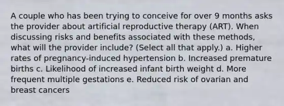 A couple who has been trying to conceive for over 9 months asks the provider about artificial reproductive therapy (ART). When discussing risks and benefits associated with these methods, what will the provider include? (Select all that apply.) a. Higher rates of pregnancy-induced hypertension b. Increased premature births c. Likelihood of increased infant birth weight d. More frequent multiple gestations e. Reduced risk of ovarian and breast cancers