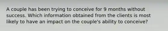 A couple has been trying to conceive for 9 months without success. Which information obtained from the clients is most likely to have an impact on the couple's ability to conceive?