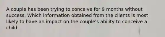 A couple has been trying to conceive for 9 months without success. Which information obtained from the clients is most likely to have an impact on the couple's ability to conceive a child