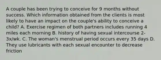 A couple has been trying to conceive for 9 months without success. Which information obtained from the clients is most likely to have an impact on the couple's ability to conceive a child? A. Exercise regimen of both partners includes running 4 miles each morning B. history of having sexual intercourse 2-3x/wk. C. The woman's menstrual period occurs every 35 days D. They use lubricants with each sexual encounter to decrease friction