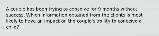 A couple has been trying to conceive for 9 months without success. Which information obtained from the clients is most likely to have an impact on the couple's ability to conceive a child?