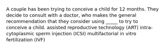 A couple has been trying to conceive a child for 12 months. They decide to consult with a doctor, who makes the general recommendation that they consider using _____ to try to conceive a child. assisted reproductive technology (ART) intra-cytoplasmic sperm injection (ICSI) multifactorial in vitro fertilization (IVF)