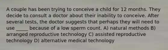 A couple has been trying to conceive a child for 12 months. They decide to consult a doctor about their inability to conceive. After several tests, the doctor suggests that perhaps they will need to use _____ because of a low sperm count. A) natural methods B) arranged reproductive technology C) assisted reproductive technology D) alternative medical technology