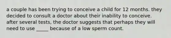 a couple has been trying to conceive a child for 12 months. they decided to consult a doctor about their inability to conceive. after several tests, the doctor suggests that perhaps they will need to use _____ because of a low sperm count.