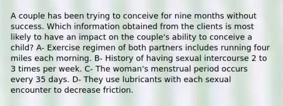 A couple has been trying to conceive for nine months without success. Which information obtained from the clients is most likely to have an impact on the couple's ability to conceive a child? A- Exercise regimen of both partners includes running four miles each morning. B- History of having sexual intercourse 2 to 3 times per week. C- The woman's menstrual period occurs every 35 days. D- They use lubricants with each sexual encounter to decrease friction.