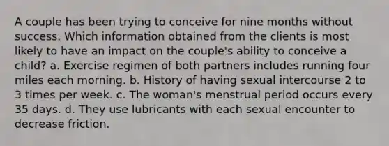 A couple has been trying to conceive for nine months without success. Which information obtained from the clients is most likely to have an impact on the couple's ability to conceive a child? a. Exercise regimen of both partners includes running four miles each morning. b. History of having sexual intercourse 2 to 3 times per week. c. The woman's menstrual period occurs every 35 days. d. They use lubricants with each sexual encounter to decrease friction.