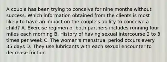 A couple has been trying to conceive for nine months without success. Which information obtained from the clients is most likely to have an impact on the couple's ability to conceive a child? A. Exercise regimen of both partners includes running four miles each morning B. History of having sexual intercourse 2 to 3 times per week C. The woman's menstrual period occurs every 35 days D. They use lubricants with each sexual encounter to decrease friction