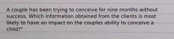 A couple has been trying to conceive for nine months without success. Which information obtained from the clients is most likely to have an impact on the couples ability to conceive a child?"