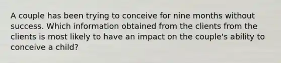 A couple has been trying to conceive for nine months without success. Which information obtained from the clients from the clients is most likely to have an impact on the couple's ability to conceive a child?