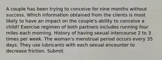 A couple has been trying to conceive for nine months without success. Which information obtained from the clients is most likely to have an impact on the couple's ability to conceive a child? Exercise regimen of both partners includes running four miles each morning. History of having sexual intercourse 2 to 3 times per week. The woman's menstrual period occurs every 35 days. They use lubricants with each sexual encounter to decrease friction. Submit